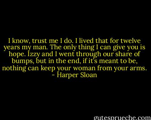 I know, trust me I do. I lived that for twelve years my man. The only thing I can give you is hope. Izzy and I went through our share of bumps, but in the end, if it’s meant to be, nothing can keep your woman from your arms. - Harper Sloan