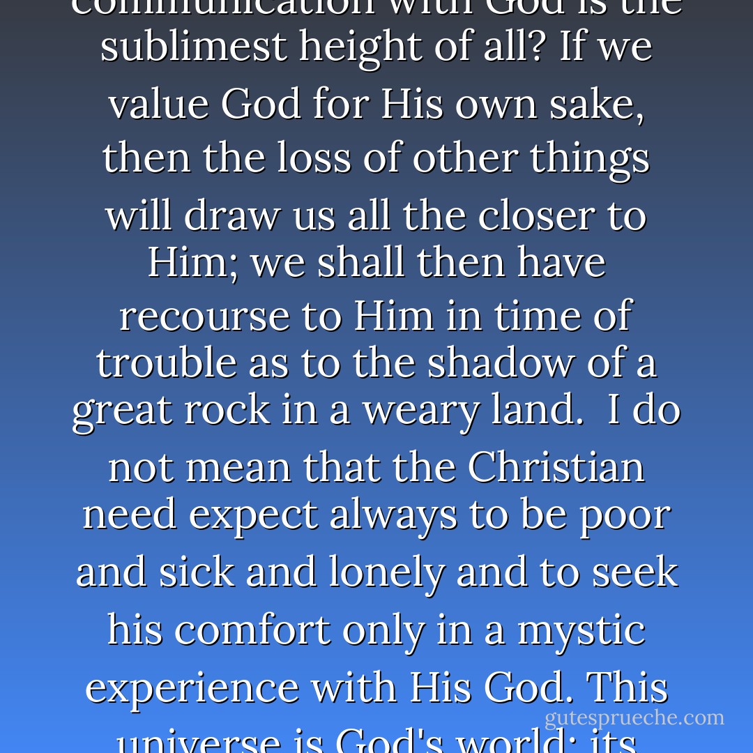 If God be for us, who can be against us?" - that does not mean that faith in God will bring us everything that we desire. What it does mean is that if we possess God, then we can meet with equanimity the loss of all besides. <br /><br />Has it never dawned upon us that God is valuable for His own sake, that just as personal communion is the highest thing that we know on earth, so personal communication with God is the sublimest height of all? If we value God for His own sake, then the loss of other things will draw us all the closer to Him; we shall then have recourse to Him in time of trouble as to the shadow of a great rock in a weary land.<br /><br />I do not mean that the Christian need expect always to be poor and sick and lonely and to seek his comfort only in a mystic experience with His God. This universe is God's world; its blessings are showered upon His creatures even now; and in His own good time, when the period of its groaning and travailing is over, He will fashion it as a habitation of glory. But what I do mean is that if here and now we have the one inestimable gift of God's presence and favour, then all the rest can wait till God's good time. - J. Gresham Machen