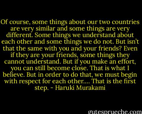 Of course, some things about our two countries are very similar and some things are very different. Some things we understand about each other and some things we do not. But isn’t that the same with you and your friends? Even if they are your friends, some things they cannot understand. But if you make an effort, you can still become close. That is what I believe. But in order to do that, we must begin with respect for each other…. That is the first step. - Haruki Murakami