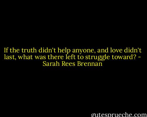 If the truth didn't help anyone, and love didn't last, what was there left to struggle toward? - Sarah Rees Brennan