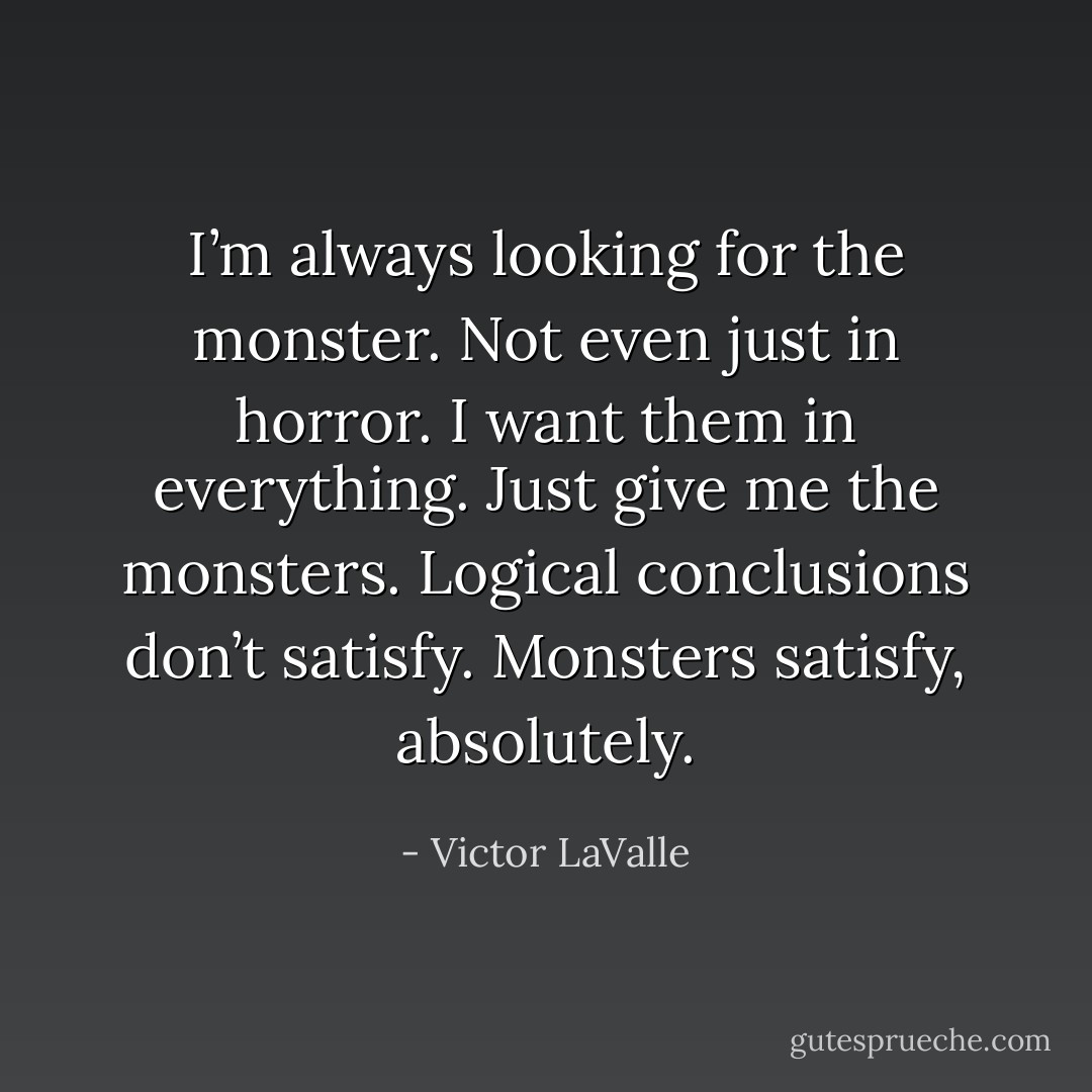 I’m always looking for the monster. Not even just in horror. I want them in everything. Just give me the monsters. Logical conclusions don’t satisfy. Monsters satisfy, absolutely. - Victor LaValle