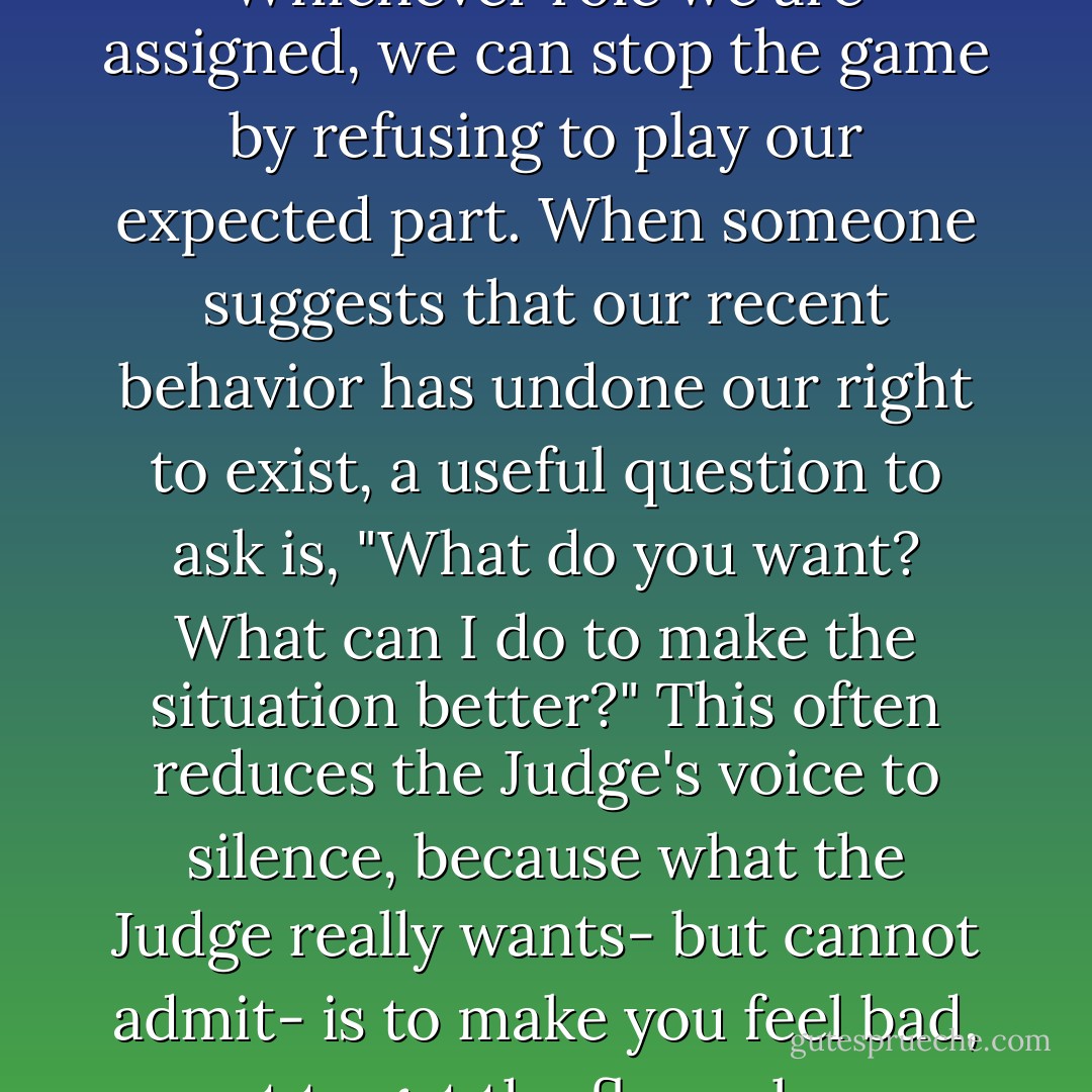 We also have a responsibility not to let ourselves be judged. We do not have to accept others' evaluations of our worth, nor are we obligated to believe in their superiority. Whichever role we are assigned, we can stop the game by refusing to play our expected part. When someone suggests that our recent behavior has undone our right to exist, a useful question to ask is, "What do you want? What can I do to make the situation better?" This often reduces the Judge's voice to silence, because what the Judge really wants- but cannot admit- is to make you feel bad, not to get the floor clean. When we feel secure in our inherent value, we do not have to argue about our worth as human beings. Instead, we can attempt to solve the problem. - Starhawk