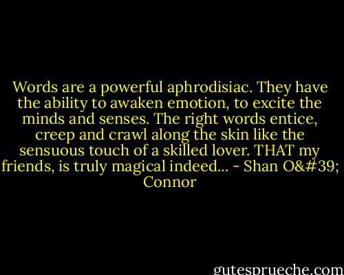 Words are a powerful aphrodisiac. They have the ability to awaken emotion, to excite the minds and senses. The right words entice, creep and crawl along the skin like the sensuous touch of a skilled lover. THAT my friends, is truly magical indeed... - Shan O' Connor