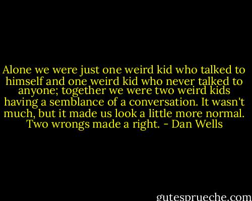 Alone we were just one weird kid who talked to himself and one weird kid who never talked to anyone; together we were two weird kids having a semblance of a conversation. It wasn't much, but it made us look a little more normal. Two wrongs made a right. - Dan Wells