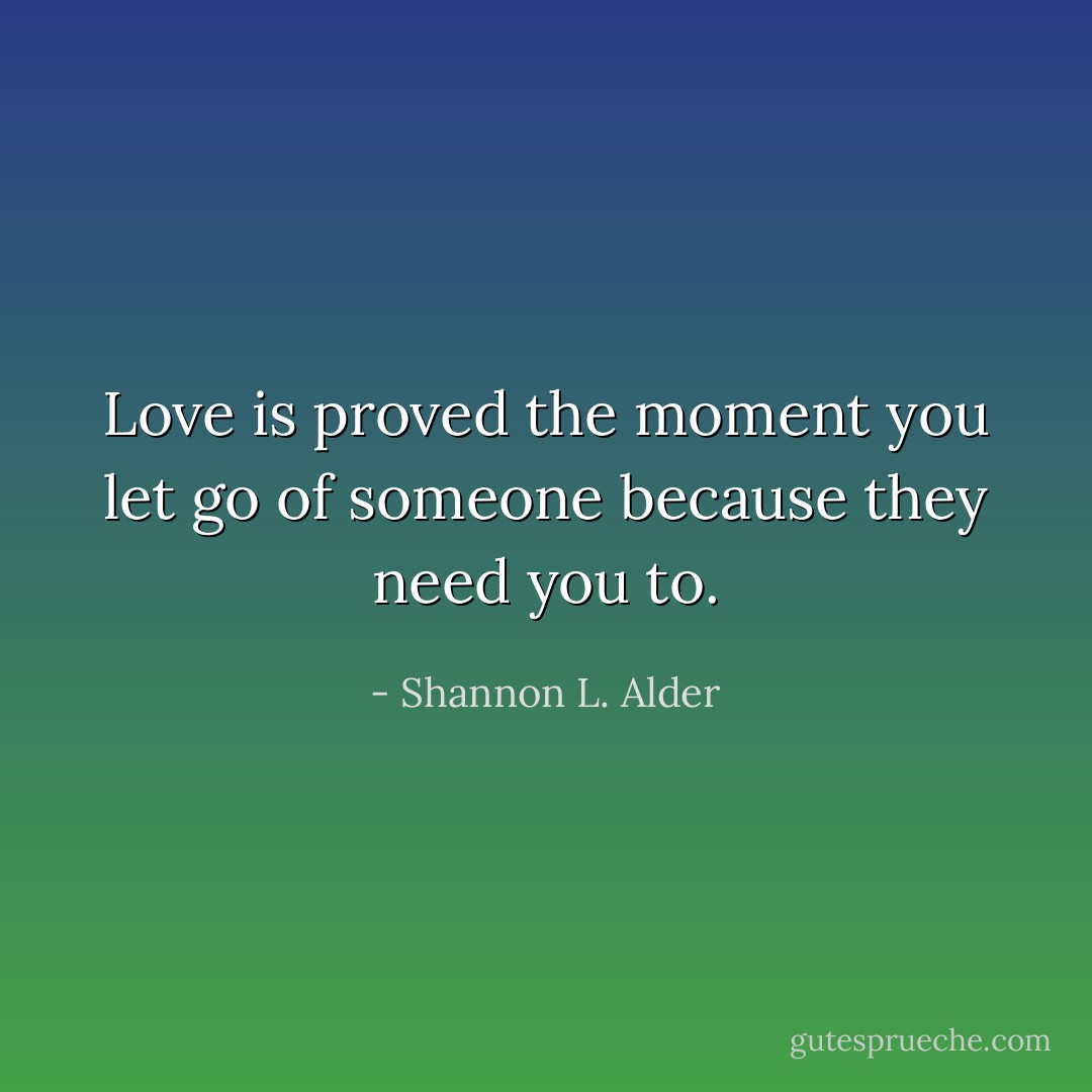 Love is proved the moment you let go of someone because they need you to. - Shannon L. Alder