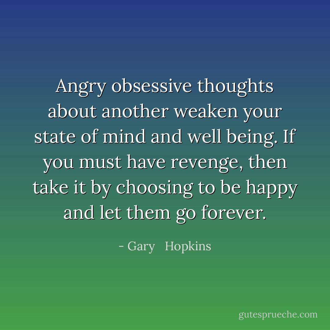Angry obsessive thoughts about another weaken your state of mind and well being. If you must have revenge, then take it by choosing to be happy and let them go forever. - Gary   Hopkins