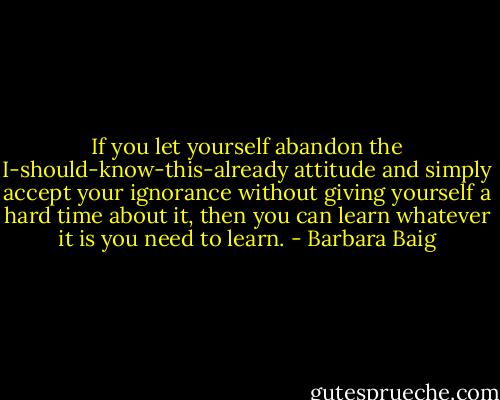 If you let yourself abandon the I-should-know-this-already attitude and simply accept your ignorance without giving yourself a hard time about it, then you can learn whatever it is you need to learn. - Barbara Baig