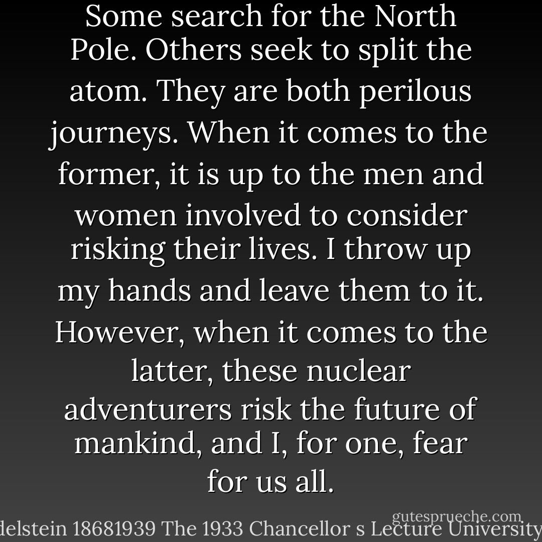 Some search for the North Pole. Others seek to split the atom. They are both perilous journeys. When it comes to the former, it is up to the men and women involved to consider risking their lives. I throw up my hands and leave them to it. However, when it comes to the latter, these nuclear adventurers risk the future of mankind, and I, for one, fear for us all. - Aaron Edelstein 18681939 The 1933 Chancellor s Lecture University of Vienna