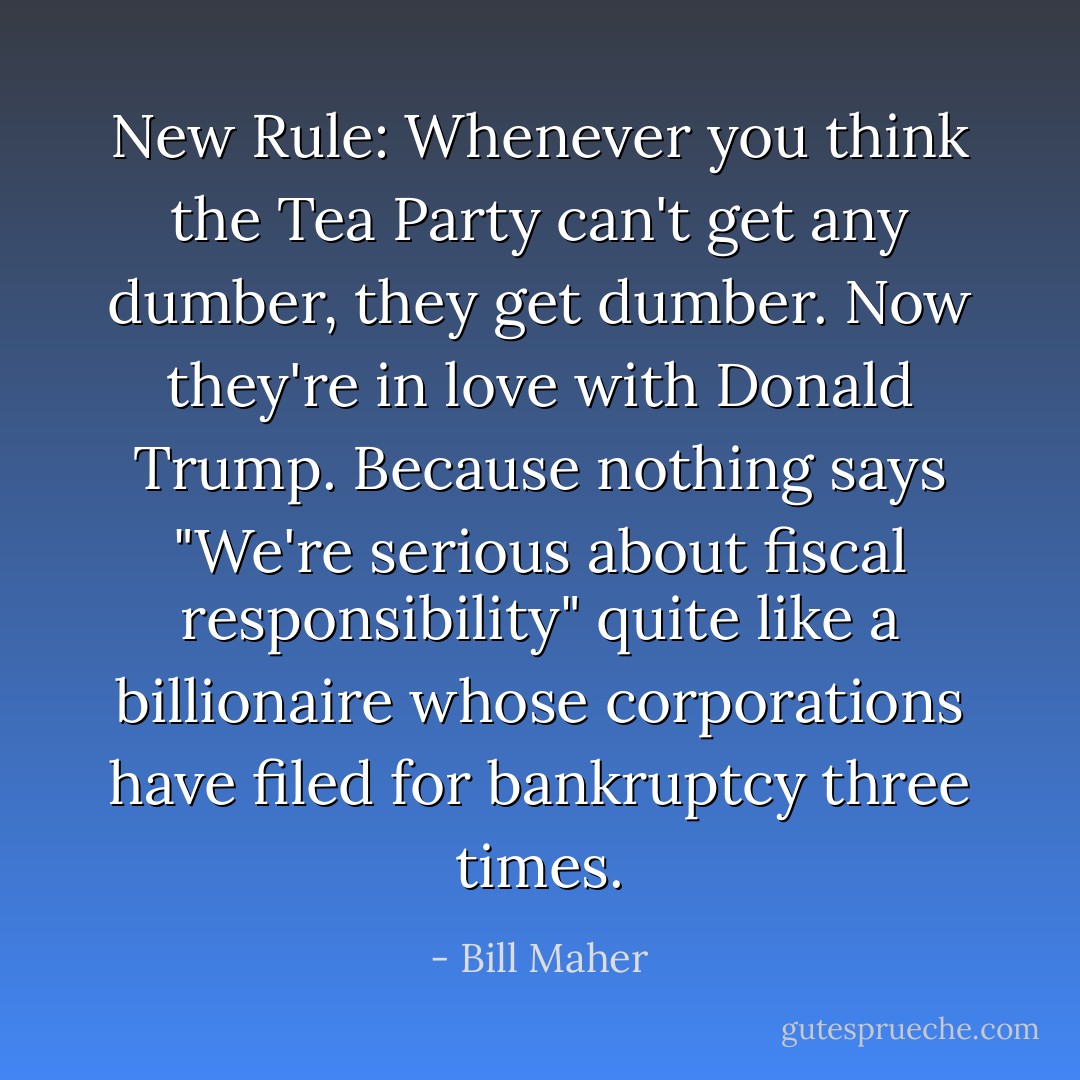 New Rule: Whenever you think the Tea Party can't get any dumber, they get dumber. Now they're in love with Donald Trump. Because nothing says "We're serious about fiscal responsibility" quite like a billionaire whose corporations have filed for bankruptcy three times. - Bill Maher
