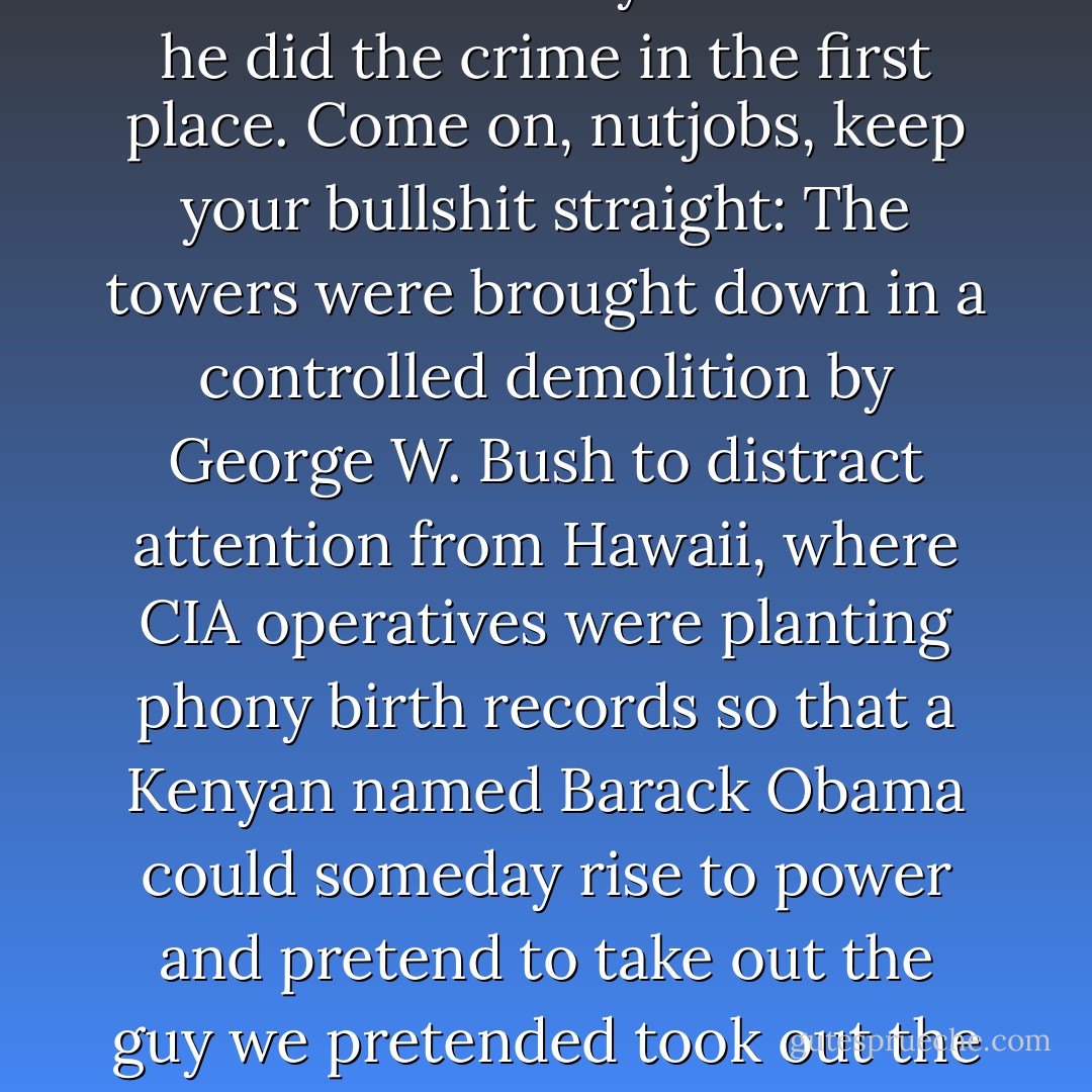 New Rule: Conspiracy theorists who are claiming that we didn't really kill Bin Laden must be reminded that they didn't think he did the crime in the first place. Come on, nutjobs, keep your bullshit straight: The towers were brought down in a controlled demolition by George W. Bush to distract attention from Hawaii, where CIA operatives were planting phony birth records so that a Kenyan named Barack Obama could someday rise to power and pretend to take out the guy we pretended took out the Towers. And I know that's true because I just got it in an e-mail from Trump. - Bill Maher