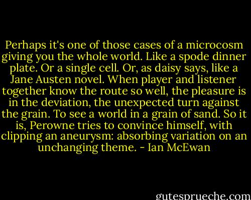 Perhaps it's one of those cases of a microcosm giving you the whole world. Like a spode dinner plate. Or a single cell. Or, as daisy says, like a Jane Austen novel. When player and listener together know the route so well, the pleasure is in the deviation, the unexpected turn against the grain. To see a world in a grain of sand. So it is, Perowne tries to convince himself, with clipping an aneurysm: absorbing variation on an unchanging theme. - Ian McEwan