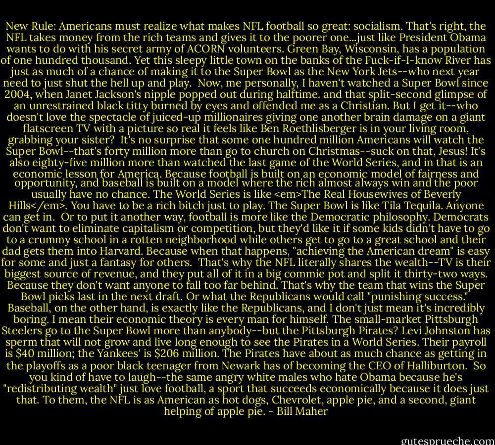 New Rule: Americans must realize what makes NFL football so great: socialism. That's right, the NFL takes money from the rich teams and gives it to the poorer one...just like President Obama wants to do with his secret army of ACORN volunteers. Green Bay, Wisconsin, has a population of one hundred thousand. Yet this sleepy little town on the banks of the Fuck-if-I-know River has just as much of a chance of making it to the Super Bowl as the New York Jets--who next year need to just shut the hell up and play.<br /><br />Now, me personally, I haven't watched a Super Bowl since 2004, when Janet Jackson's nipple popped out during halftime. and that split-second glimpse of an unrestrained black titty burned by eyes and offended me as a Christian. But I get it--who doesn't love the spectacle of juiced-up millionaires giving one another brain damage on a giant flatscreen TV with a picture so real it feels like Ben Roethlisberger is in your living room, grabbing your sister?<br /><br />It's no surprise that some one hundred million Americans will watch the Super Bowl--that's forty million more than go to church on Christmas--suck on that, Jesus! It's also eighty-five million more than watched the last game of the World Series, and in that is an economic lesson for America. Because football is built on an economic model of fairness and opportunity, and baseball is built on a model where the rich almost always win and the poor usually have no chance. The World Series is like <em>The Real Housewives of Beverly Hills</em>. You have to be a rich bitch just to play. The Super Bowl is like Tila Tequila. Anyone can get in.<br /><br />Or to put it another way, football is more like the Democratic philosophy. Democrats don't want to eliminate capitalism or competition, but they'd like it if some kids didn't have to go to a crummy school in a rotten neighborhood while others get to go to a great school and their dad gets them into Harvard. Because when that happens, "achieving the American dream" is easy for some and just a fantasy for others.<br /><br />That's why the NFL literally shares the wealth--TV is their biggest source of revenue, and they put all of it in a big commie pot and split it thirty-two ways. Because they don't want anyone to fall too far behind. That's why the team that wins the Super Bowl picks last in the next draft. Or what the Republicans would call "punishing success."<br /><br />Baseball, on the other hand, is exactly like the Republicans, and I don't just mean it's incredibly boring. I mean their economic theory is every man for himself. The small-market Pittsburgh Steelers go to the Super Bowl more than anybody--but the Pittsburgh Pirates? Levi Johnston has sperm that will not grow and live long enough to see the Pirates in a World Series. Their payroll is $40 million; the Yankees' is $206 million. The Pirates have about as much chance as getting in the playoffs as a poor black teenager from Newark has of becoming the CEO of Halliburton.<br /><br />So you kind of have to laugh--the same angry white males who hate Obama because he's "redistributing wealth" just love football, a sport that succeeds economically because it does just that. To them, the NFL is as American as hot dogs, Chevrolet, apple pie, and a second, giant helping of apple pie. - Bill Maher