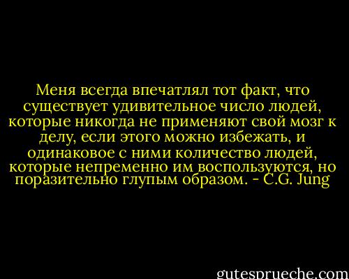 Меня всегда впечатлял тот факт, что существует удивительное число людей, которые никогда не применяют свой мозг к делу, если этого можно избежать, и одинаковое с ними количество людей, которые непременно им воспользуются, но поразительно глупым образом. - C.G. Jung