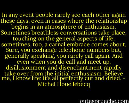 In any event people rarely see each other again<br />these days, even in cases where the relationship begins in an atmosphere of<br />enthusiasm. Sometimes breathless conversations take place, touching on the general<br />aspects of life; sometimes, too, a carnal embrace comes about. Sure, you exchange<br />telephone numbers but, generally speaking, you rarely call again. And even when<br />you do call and meet up, disillusionment and disenchantment rapidly take over from<br />the initial enthusiasm. Believe me, I know life; it's all perfectly cut and dried. - Michel Houellebecq