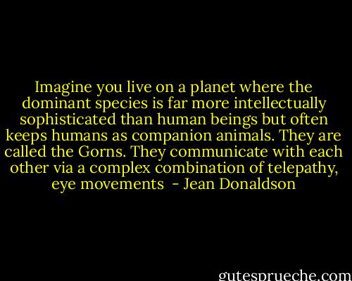 Imagine you live on a planet where the dominant species is far more intellectually sophisticated than human beings but often keeps humans as companion animals. They are called the Gorns. They communicate with each other via a complex combination of telepathy, eye movements  - Jean Donaldson