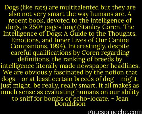 Dogs (like rats) are multitalented but they are also not very smart the way humans are. A recent book, devoted to the intelligence of dogs, is 250+ pages long (Stanley Coren, The Intelligence of Dogs: A Guide to the Thoughts, Emotions, and Inner Lives of Our Canine Companions, 1994). Interestingly, despite careful qualifications by Coren regarding definitions, the ranking of breeds by intelligence literally made newspaper headlines. We are obviously fascinated by the notion that dogs - or at least certain breeds of dog - might, just might, be really, really smart. It all makes as much sense as evaluating humans on our ability to sniff for bombs or echo-locate. - Jean Donaldson