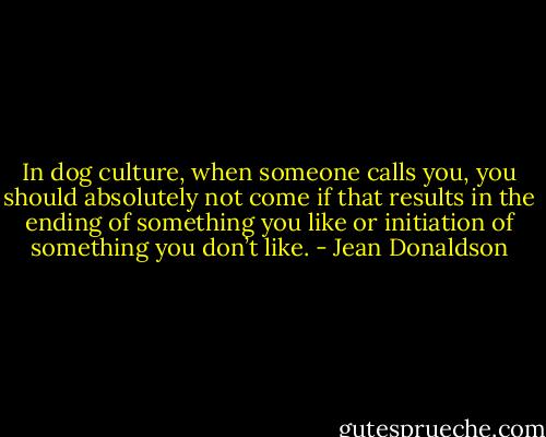In dog culture, when someone calls you, you should absolutely not come if that results in the ending of something you like or initiation of something you don’t like. - Jean Donaldson