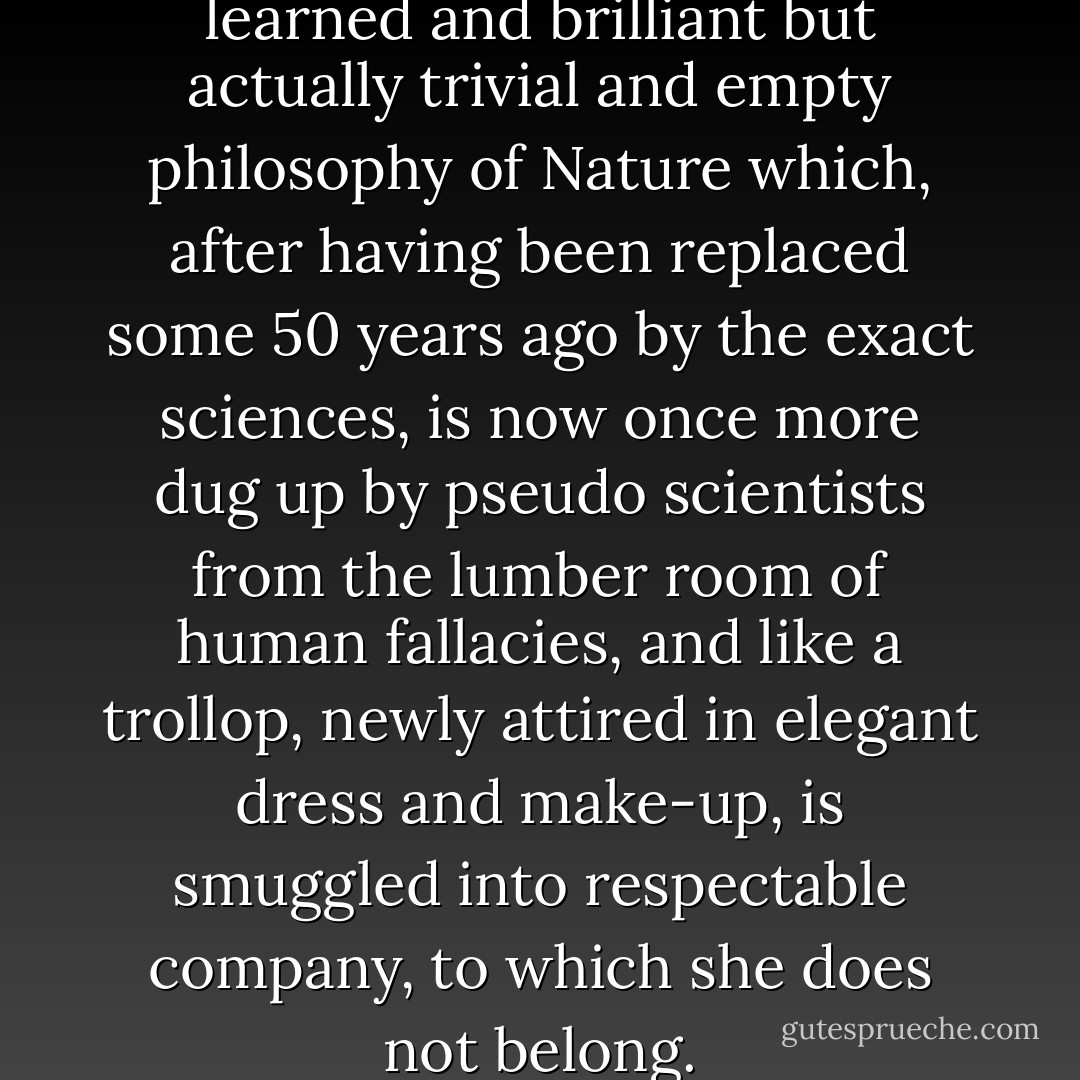 The weeds of a seemingly learned and brilliant but actually trivial and empty philosophy of Nature which, after having been replaced some 50 years ago by the exact sciences, is now once more dug up by pseudo scientists from the lumber room of human fallacies, and like a trollop, newly attired in elegant dress and make-up, is smuggled into respectable company, to which she does not belong. - Hermann Kolbe
