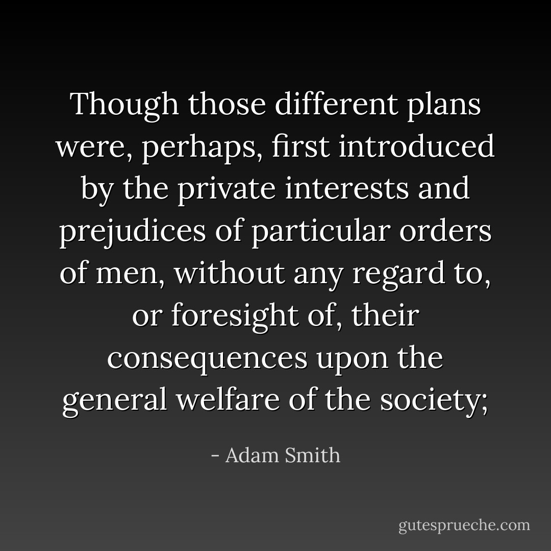 Though those different plans were, perhaps, first introduced by the private interests and prejudices of particular orders of men, without any regard to, or foresight of, their consequences upon the general welfare of the society; - Adam Smith
