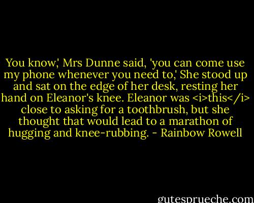 You know,' Mrs Dunne said, 'you can come use my phone whenever you need to,' She stood up and sat on the edge of her desk, resting her hand on Eleanor's knee. Eleanor was <i>this</i> close to asking for a toothbrush, but she thought that would lead to a marathon of hugging and knee-rubbing. - Rainbow Rowell