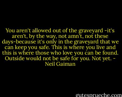 You aren't allowed out of the graveyard -it's aren't, by the way, not amn't, not these days-because it's only in the graveyard that we can keep you safe. This is where you live and this is where those who love you can be found. Outside would not be safe for you. Not yet. - Neil Gaiman