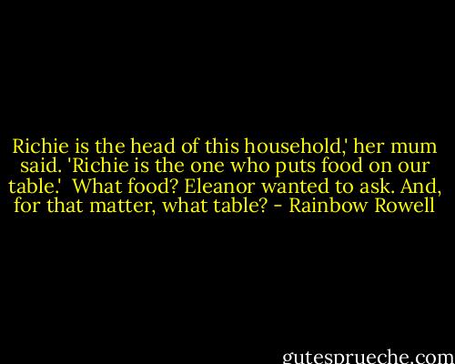 Richie is the head of this household,' her mum said. 'Richie is the one who puts food on our table.'<br /><br />What food? Eleanor wanted to ask. And, for that matter, what table? - Rainbow Rowell