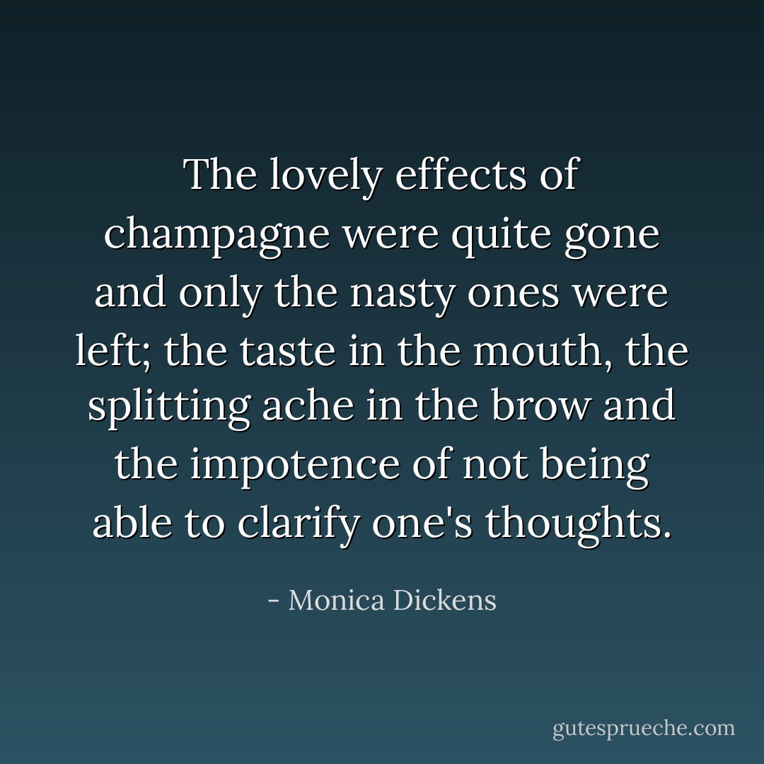 The lovely effects of champagne were quite gone and only the nasty ones were left; the taste in the mouth, the splitting ache in the brow and the impotence of not being able to clarify one's thoughts. - Monica Dickens