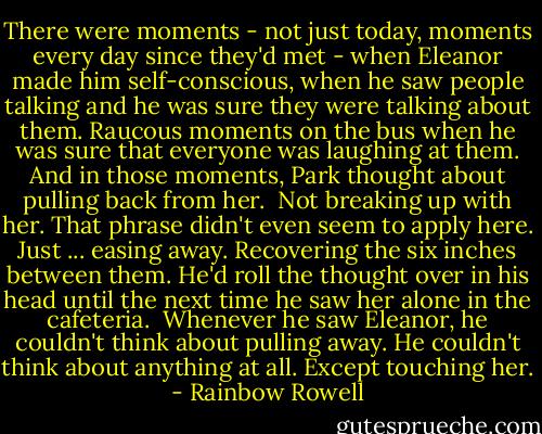 There were moments - not just today, moments every day since they'd met - when Eleanor made him self-conscious, when he saw people talking and he was sure they were talking about them. Raucous moments on the bus when he was sure that everyone was laughing at them. And in those moments, Park thought about pulling back from her.<br /><br />Not breaking up with her. That phrase didn't even seem to apply here. Just ... easing away. Recovering the six inches between them. He'd roll the thought over in his head until the next time he saw her alone in the cafeteria.<br /><br />Whenever he saw Eleanor, he couldn't think about pulling away. He couldn't think about anything at all. Except touching her. - Rainbow Rowell