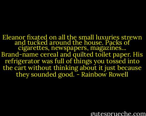 Eleanor fixated on all the small luxuries strewn and tucked around the house. Packs of cigarettes, newspapers, magazines... Brand-name cereal and quilted toilet paper. His refrigerator was full of things you tossed into the cart without thinking about it just because they sounded good. - Rainbow Rowell