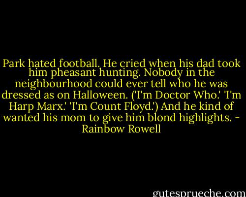 Park hated football. He cried when his dad took him pheasant hunting. Nobody in the neighbourhood could ever tell who he was dressed as on Halloween. ('I'm Doctor Who.' 'I'm Harp Marx.' 'I'm Count Floyd.') And he kind of wanted his mom to give him blond highlights. - Rainbow Rowell