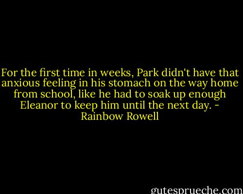 For the first time in weeks, Park didn't have that anxious feeling in his stomach on the way home from school, like he had to soak up enough Eleanor to keep him until the next day. - Rainbow Rowell