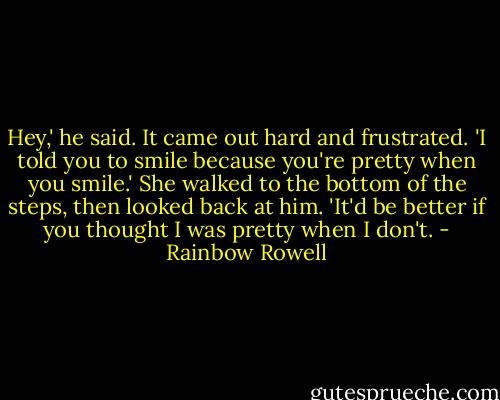 Hey,' he said. It came out hard and frustrated. 'I told you to smile because you're pretty when you smile.' She walked to the bottom of the steps, then looked back at him. 'It'd be better if you thought I was pretty when I don't. - Rainbow Rowell