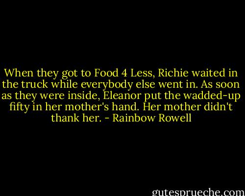 When they got to Food 4 Less, Richie waited in the truck while everybody else went in. As soon as they were inside, Eleanor put the wadded-up fifty in her mother's hand. Her mother didn't thank her. - Rainbow Rowell
