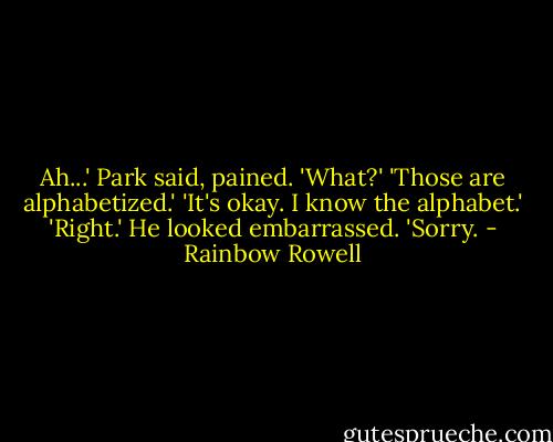 Ah...' Park said, pained.<br />'What?'<br />'Those are alphabetized.'<br />'It's okay. I know the alphabet.'<br />'Right.' He looked embarrassed. 'Sorry. - Rainbow Rowell