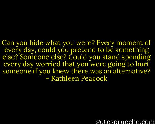 Can you hide what you were? Every moment of every day, could you pretend to be something else? Someone else? Could you stand spending every day worried that you were going to hurt someone if you knew there was an alternative? - Kathleen Peacock