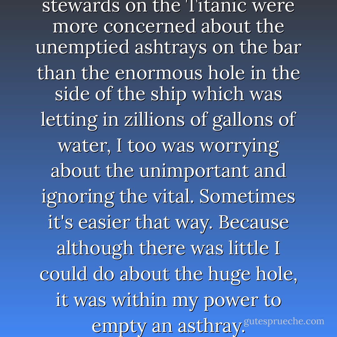 In the same way that the stewards on the Titanic were more concerned about the unemptied ashtrays on the bar than the enormous hole in the side of the ship which was letting in zillions of gallons of water, I too was worrying about the unimportant and ignoring the vital. Sometimes it's easier that way. Because although there was little I could do about the huge hole, it was within my power to empty an asthray. - Marian Keyes
