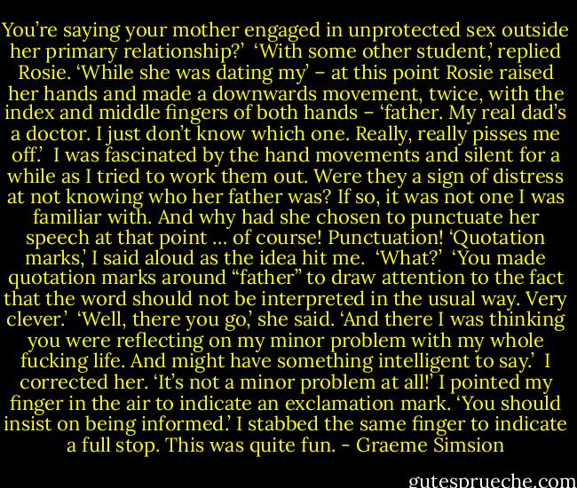 You’re saying your mother engaged in unprotected sex outside her primary relationship?’<br /><br />‘With some other student,’ replied Rosie. ‘While she was dating my’ – at this point Rosie raised her hands and made a downwards movement, twice, with the index and middle fingers of both hands – ‘father. My real dad’s a doctor. I just don’t know which one. Really, really pisses me off.’<br /><br />I was fascinated by the hand movements and silent for a while as I tried to work them out. Were they a sign of distress at not knowing who her father was? If so, it was not one I was familiar with. And why had she chosen to punctuate her speech at that point … of course! Punctuation! ‘Quotation marks,’ I said aloud as the idea hit me.<br /><br />‘What?’<br /><br />‘You made quotation marks around “father” to draw attention to the fact that the word should not be interpreted in the usual way. Very clever.’<br /><br />‘Well, there you go,’ she said. ‘And there I was thinking you were reflecting on my minor problem with my whole fucking life. And might have something intelligent to say.’<br /><br />I corrected her. ‘It’s not a minor problem at all!’ I pointed my finger in the air to indicate an exclamation mark. ‘You should insist on being informed.’ I stabbed the same finger to indicate a full stop. This was quite fun. - Graeme Simsion