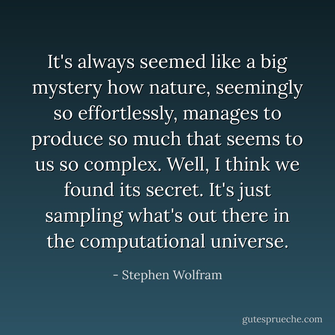 It's always seemed like a big mystery how nature, seemingly so effortlessly, manages to produce so much that seems to us so complex. Well, I think we found its secret. It's just sampling what's out there in the computational universe. - Stephen Wolfram