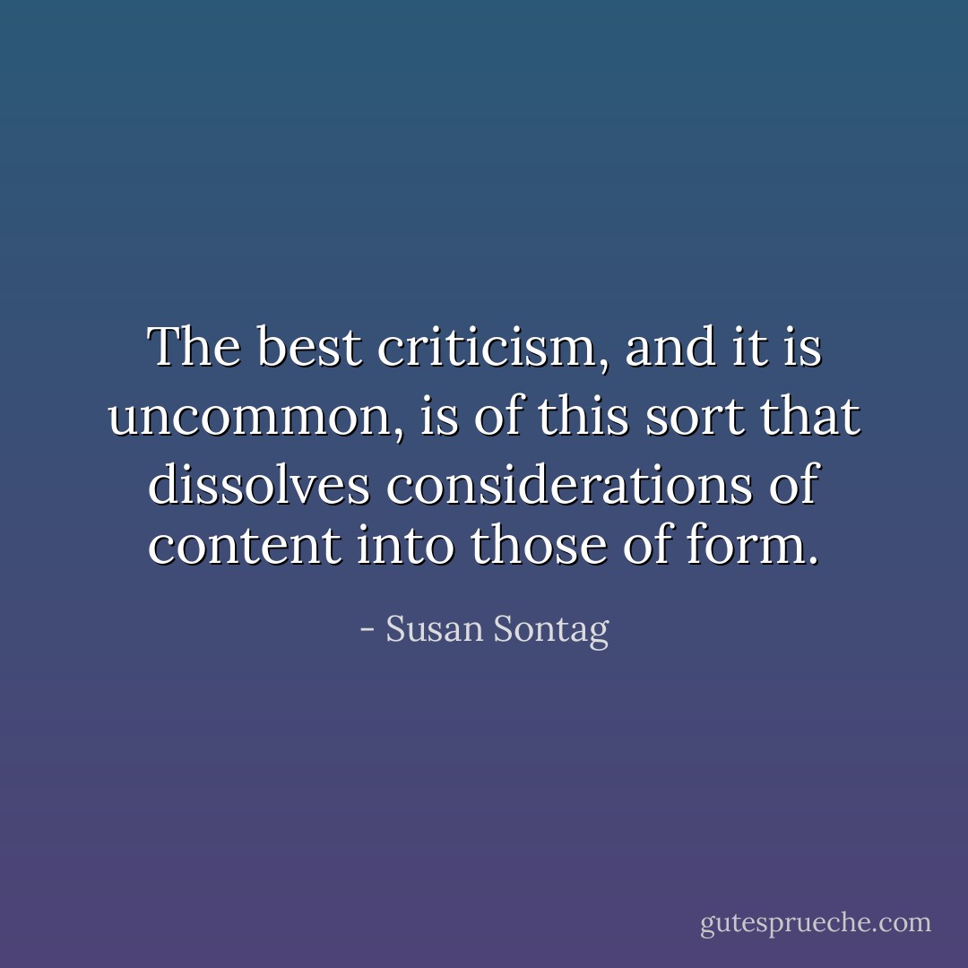 The best criticism, and it is uncommon, is of this sort that dissolves considerations of content into those of form. - Susan Sontag