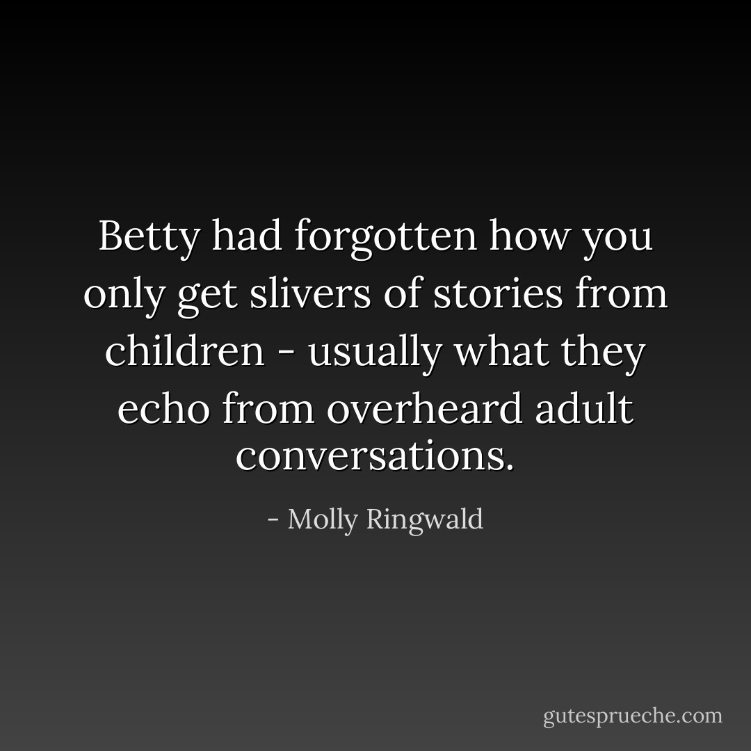Betty had forgotten how you only get slivers of stories from children - usually what they echo from overheard adult conversations. - Molly Ringwald