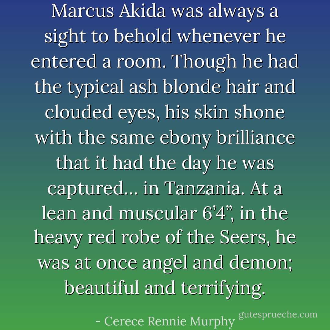 Marcus Akida was always a sight to behold whenever he entered a room. Though he had the typical ash blonde hair and clouded eyes, his skin shone with the same ebony brilliance that it had the day he was captured… in Tanzania. At a lean and muscular 6’4”, in the heavy red robe of the Seers, he was at once angel and demon; beautiful and terrifying. - Cerece Rennie Murphy
