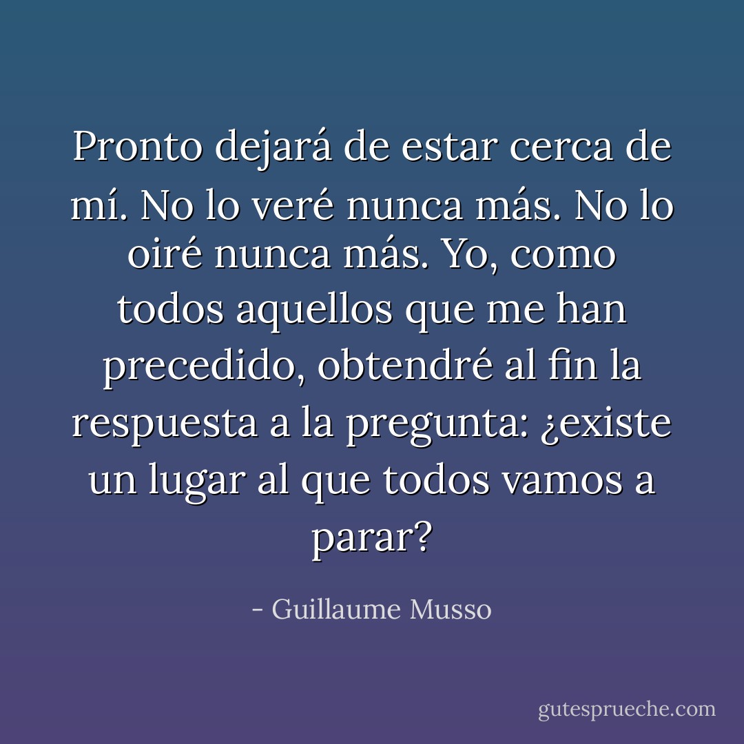 Pronto dejará de estar cerca de mí. No lo veré nunca más. No lo oiré nunca más. Yo, como todos aquellos que me han precedido, obtendré al fin la respuesta a la pregunta: ¿existe un lugar al que todos vamos a parar? - Guillaume Musso