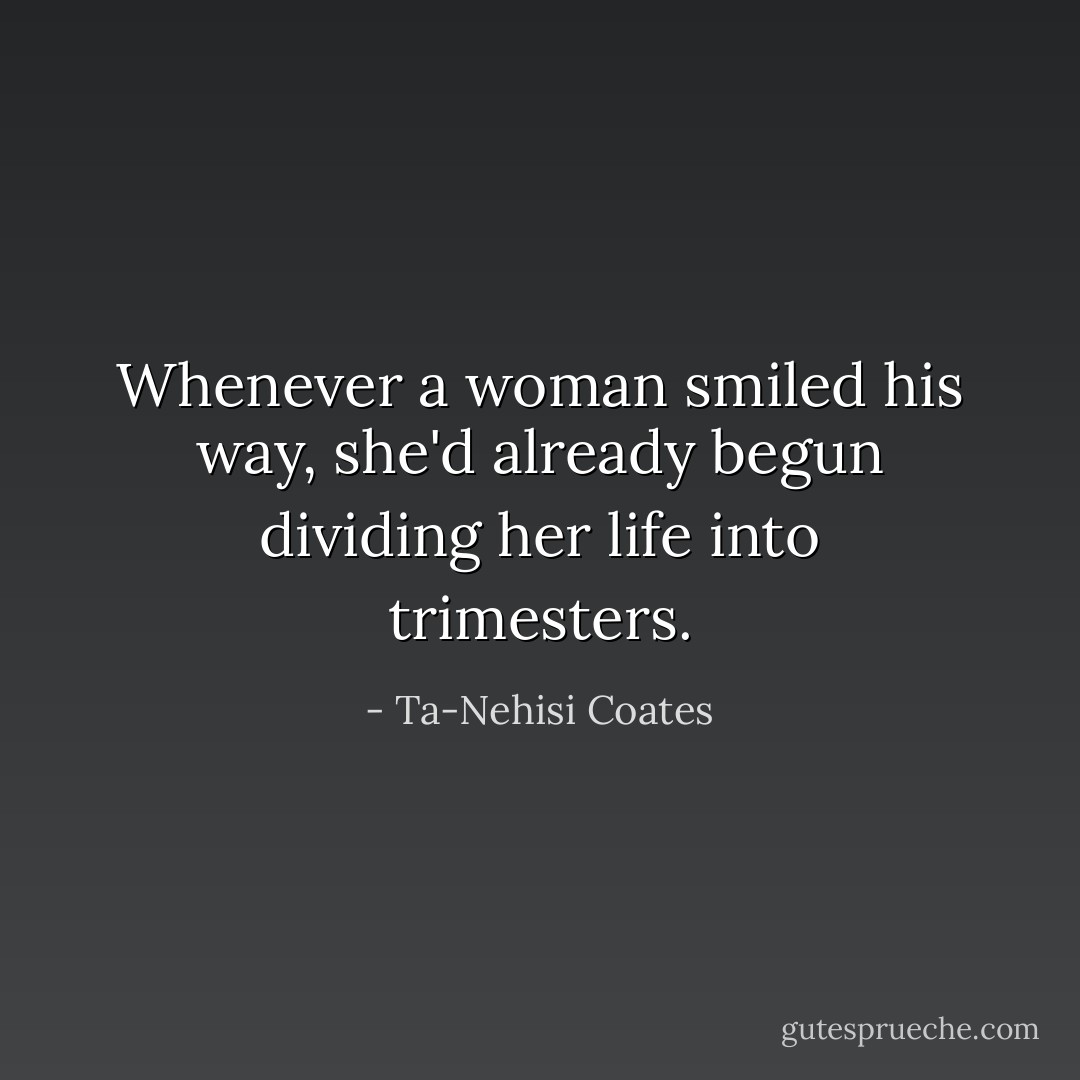 Whenever a woman smiled his way, she'd already begun dividing her life into trimesters. - Ta-Nehisi Coates