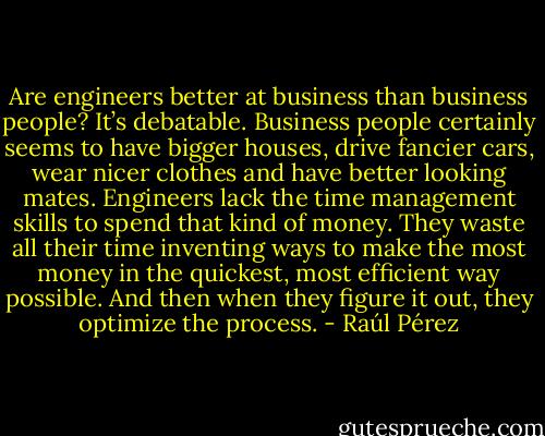 Are engineers better at business than business people? It’s debatable. Business people certainly seems to have bigger houses, drive fancier cars, wear nicer clothes and have better looking mates. Engineers lack the time management skills to spend that kind of money. They waste all their time inventing ways to make the most money in the quickest, most efficient way possible. And then when they figure it out, they optimize the process. - Raúl Pérez