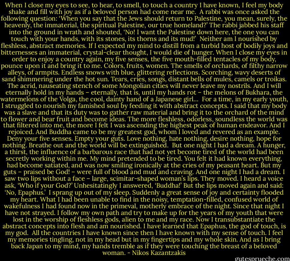 When I close my eyes to see, to hear, to smell, to touch a country I have known, I feel my body shake and fill with joy as if a beloved person had come near me.<br /><br />A rabbi was once asked the following question: ‘When you say that the Jews should return to Palestine, you mean, surely, the heavenly, the immaterial, the spiritual Palestine, our true homeland?’ The rabbi jabbed his staff into the ground in wrath and shouted, ‘No! I want the Palestine down here, the one you can touch with your hands, with its stones, its thorns and its mud!’<br /><br />Neither am I nourished by fleshless, abstract memories. If I expected my mind to distill from a turbid host of bodily joys and bitternesses an immaterial, crystal-clear thought, I would die of hunger. When I close my eyes in order to enjoy a country again, my five senses, the five mouth-filled tentacles of my body, pounce upon it and bring it to me. Colors, fruits, women. The smells of orchards, of filthy narrow alleys, of armpits. Endless snows with blue, glittering reflections. Scorching, wavy deserts of sand shimmering under the hot sun. Tears, cries, songs, distant bells of mules, camels or troikas. The acrid, nauseating stench of some Mongolian cities will never leave my nostrils. And I will eternally hold in my hands – eternally, that is, until my hands rot – the melons of Bukhara, the watermelons of the Volga, the cool, dainty hand of a Japanese girl…<br /><br />For a time, in my early youth, I struggled to nourish my famished soul by feeding it with abstract concepts. I said that my body was a slave and that its duty was to gather raw material and bring it to the orchard of the mind to flower and bear fruit and become ideas. The more fleshless, odorless, soundless the world was that filtered into me, the more I felt I was ascending the highest peak of human endeavor. And I rejoiced. And Buddha came to be my greatest god, whom I loved and revered as an example. Deny your five senses. Empty your guts. Love nothing, hate nothing, desire nothing, hope for nothing. Breathe out and the world will be extinguished.<br /><br />But one night I had a dream. A hunger, a thirst, the influence of a barbarous race that had not yet become tired of the world had been secretly working within me. My mind pretended to be tired. You felt it had known everything, had become satiated, and was now smiling ironically at the cries of my peasant heart. But my guts – praised be God! – were full of blood and mud and craving. And one night I had a dream. I saw two lips without a face – large, scimitar-shaped woman’s lips. They moved. I heard a voice ask, ‘Who if your God?’ Unhesitatingly I answered, ‘Buddha!’ But the lips moved again and said: ‘No, Epaphus.’<br /><br />I sprang up out of my sleep. Suddenly a great sense of joy and certainty flooded my heart. What I had been unable to find in the noisy, temptation-filled, confused world of wakefulness I had found now in the primeval, motherly embrace of the night. Since that night I have not strayed. I follow my own path and try to make up for the years of my youth that were lost in the worship of fleshless gods, alien to me and my race. Now I transubstantiate the abstract concepts into flesh and am nourished. I have learned that Epaphus, the god of touch, is my god.<br /><br />All the countries I have known since then I have known with my sense of touch. I feel my memories tingling, not in my head but in my fingertips and my whole skin. And as I bring back Japan to my mind, my hands tremble as if they were touching the breast of a beloved woman. - Nikos Kazantzakis
