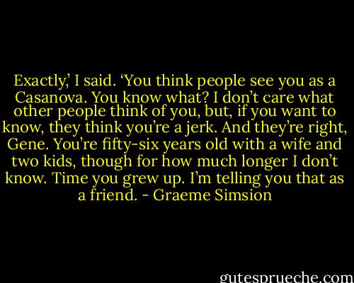 Exactly,’ I said. ‘You think people see you as a Casanova. You know what? I don’t care what other people think of you, but, if you want to know, they think you’re a jerk. And they’re right, Gene. You’re fifty-six years old with a wife and two kids, though for how much longer I don’t know. Time you grew up. I’m telling you that as a friend. - Graeme Simsion