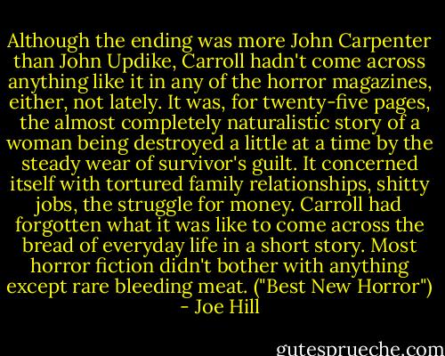 Although the ending was more John Carpenter than John Updike, Carroll hadn't come across anything like it in any of the horror magazines, either, not lately. It was, for twenty-five pages, the almost completely naturalistic story of a woman being destroyed a little at a time by the steady wear of survivor's guilt. It concerned itself with tortured family relationships, shitty jobs, the struggle for money. Carroll had forgotten what it was like to come across the bread of everyday life in a short story. Most horror fiction didn't bother with anything except rare bleeding meat. ("Best New Horror") - Joe Hill