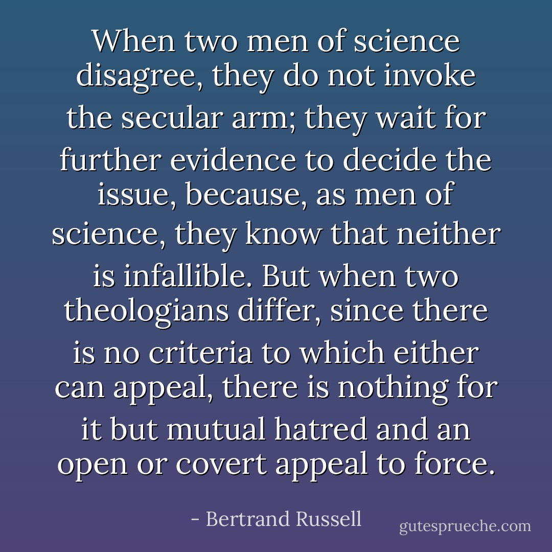 When two men of science disagree, they do not invoke the secular arm; they wait for further evidence to decide the issue, because, as men of science, they know that neither is infallible. But when two theologians differ, since there is no criteria to which either can appeal, there is nothing for it but mutual hatred and an open or covert appeal to force. - Bertrand Russell