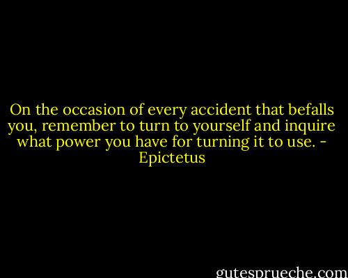 On the occasion of every accident that befalls you, remember to turn to yourself and inquire what power you have for turning it to use. - Epictetus