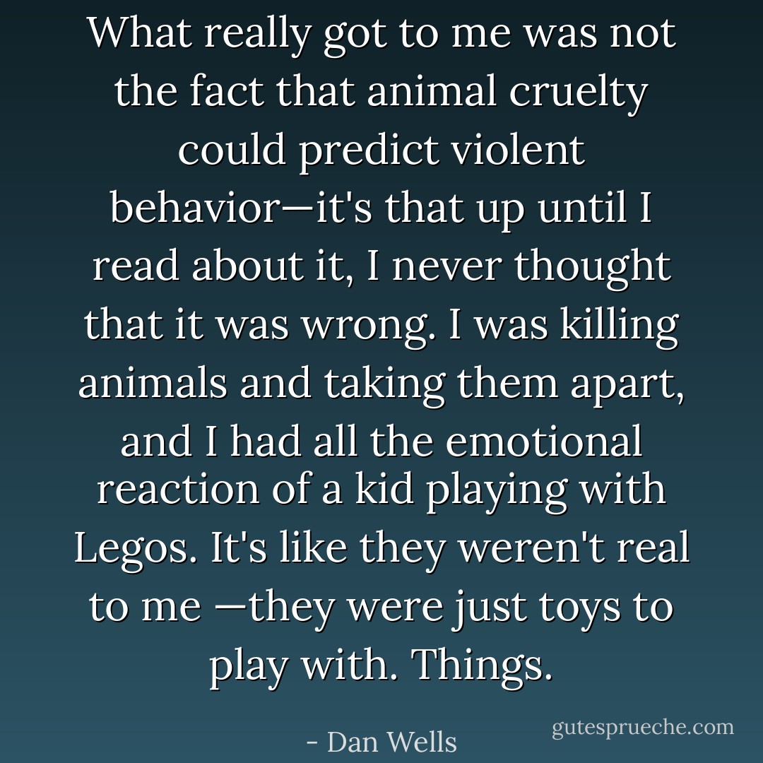 What really got to me was not the fact that animal cruelty could predict violent behavior—it's that up until I read about it, I never thought that it was wrong. I was killing animals and taking them apart, and I had all the emotional reaction of a kid playing with Legos. It's like they weren't real to me —they were just toys to play with. Things. - Dan Wells